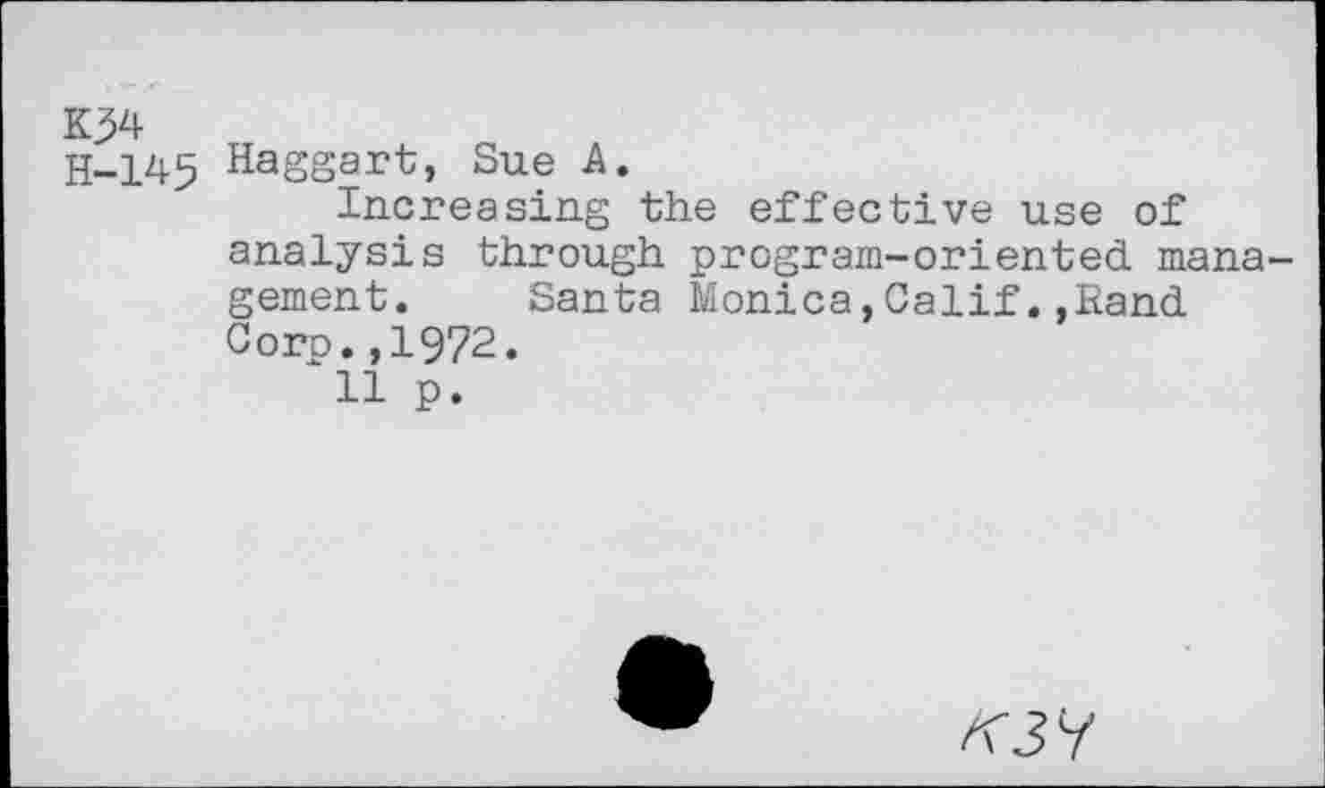 ﻿K34
H-145 Haggart, Sue A.
Increasing the effective use of analysis through program-oriented management. Santa Monica,Calif.,Rand Corp.,1972.
